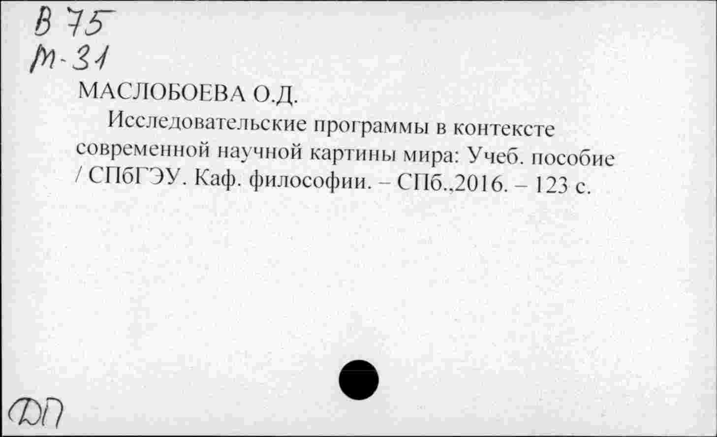 ﻿В ^5-
МАСЛОБОЕВА О.Д.
Исследовательские программы в контексте современной научной картины мира: Учеб, пособие / СПбГЭУ. Каф. философии. - СП6..2016. - 123 с.